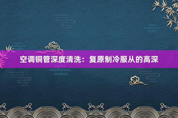 空调铜管深度清洗：复原制冷服从的高深